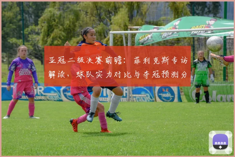 亚冠二级决赛前瞻：菲利克斯专访解读，球队实力对比与夺冠预测分析