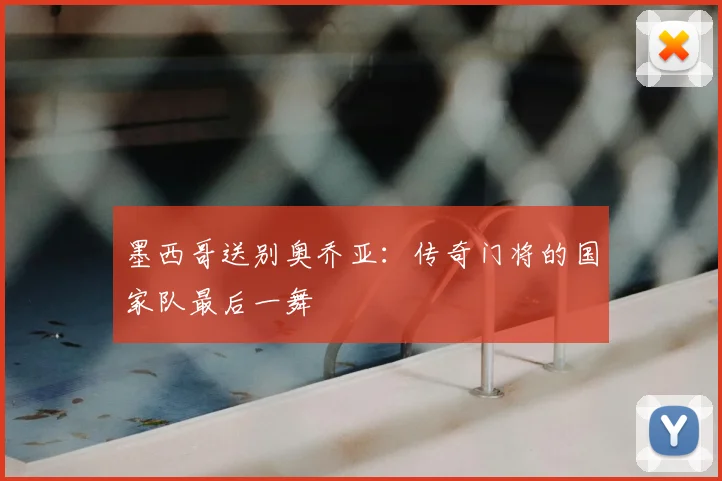墨西哥送别奥乔亚：传奇门将的国家队最后一舞