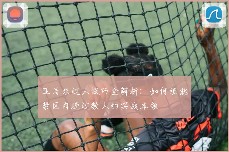 亚马尔过人技巧全解析：如何练就禁区内连过数人的实战本领