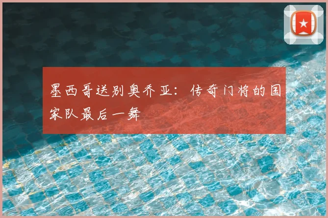 墨西哥送别奥乔亚：传奇门将的国家队最后一舞