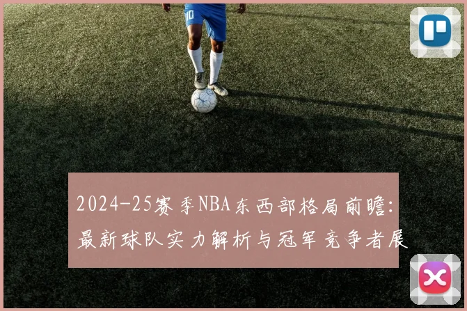 2024-25赛季NBA东西部格局前瞻：最新球队实力解析与冠军竞争者展望