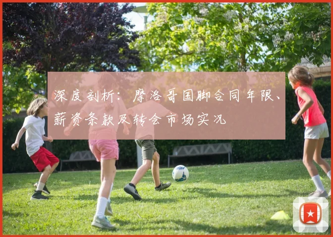 深度剖析：摩洛哥国脚合同年限、薪资条款及转会市场实况