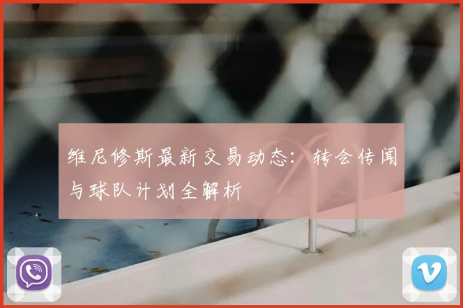 维尼修斯最新交易动态:转会传闻与球队计划全解析