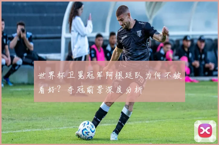 世界杯卫冕冠军阿根廷队为何不被看好?夺冠前景深度分析