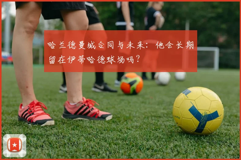 哈兰德曼城合同与未来:他会长期留在伊蒂哈德球场吗?