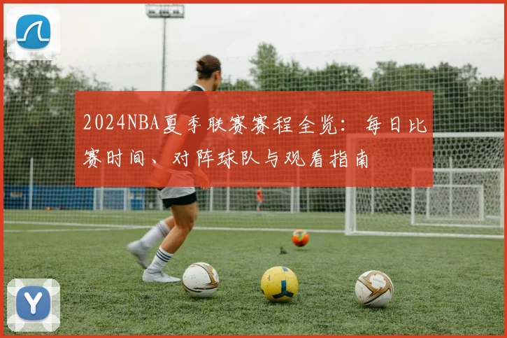 2024NBA夏季联赛赛程全览：每日比赛时间、对阵球队与观看指南