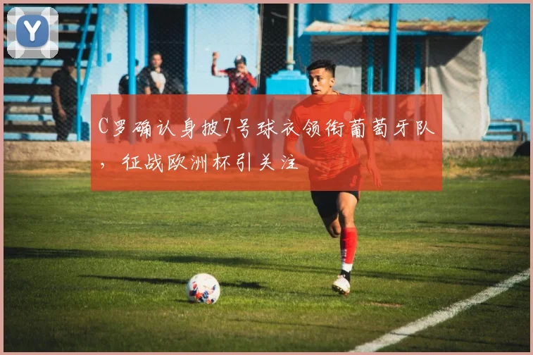 C罗确认身披7号球衣领衔葡萄牙队，征战欧洲杯引关注