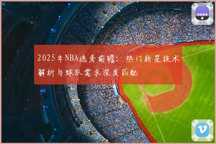 2025年NBA选秀前瞻：热门新星技术解析与球队需求深度匹配