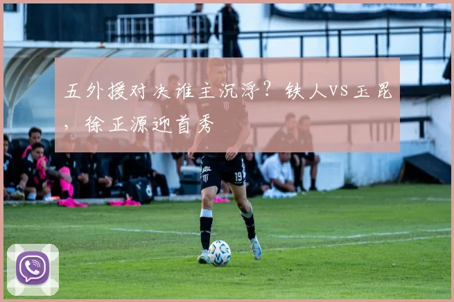 五外援对决谁主沉浮？铁人vs玉昆，徐正源迎首秀