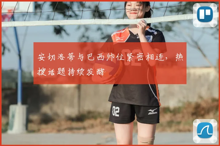 安切洛蒂与巴西帅位紧密相连，热搜话题持续发酵