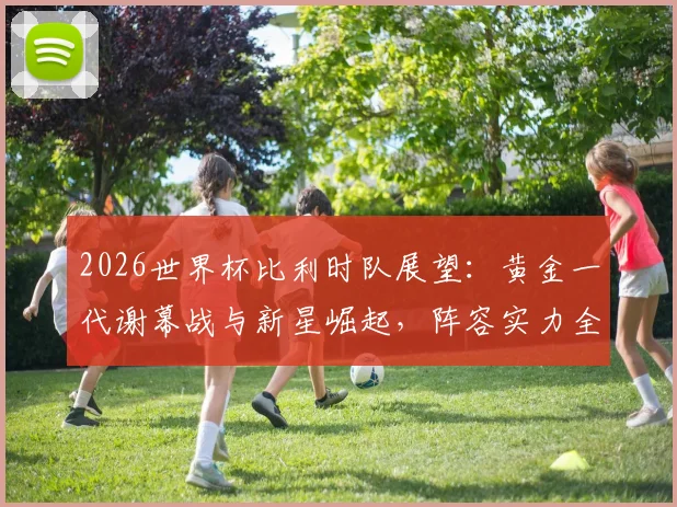 2026世界杯比利时队展望：黄金一代谢幕战与新星崛起，阵容实力全解析